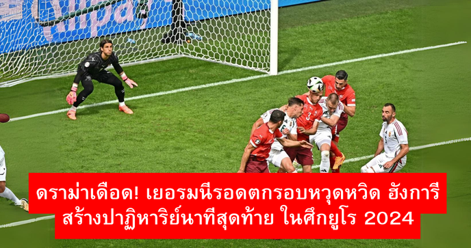 ดราม่าเดือด! เยอรมนีรอดตกรอบหวุดหวิด ฮังการีสร้างปาฏิหาริย์นาทีสุดท้าย ในศึกยูโร 2024